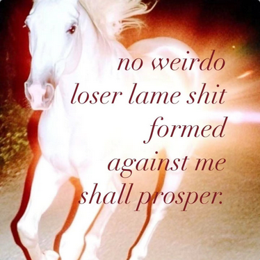 A random meme I came across today which I guess is getting ready for the year of the Fire Horse. Background is a running white horse radiating fire-like light. Text reads "no weirdo loser lame shit formed against me shall prosper," a humorous rephrasing of Isaiah 54:17 "No weapon formed against you shall prosper." Yes there were weapons but it was all weirdo loser lame shit. Y'all, the Confederacy ALREADY LOST and is ABOUT TO LOSE AGAIN. And they KNOW IT even though these aren't the brightest bulbs around.