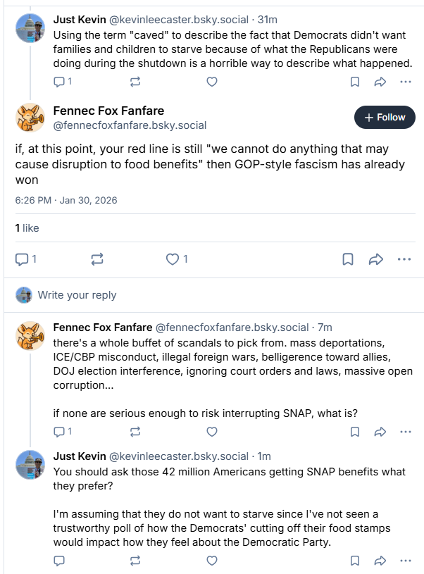Just Kevin @kevinleecaster.bsky.social - 31m
Using the term "caved" to describe the fact that Democrats didn't want
families and children to starve because of what the Republicans were
doing during the shutdown is a horrible way to describe what happened.
01 f=1 lv) oo

Fennec Fox Fanfare [+ Foon ]
+ Follow
@fennecfoxfanfare.bsky.social
if, at this point, your red line is still "we cannot do anything that may
cause disruption to food benefits" then GOP-style fascism has already
won
6:26 PM - Jan 30, 2026

like
1 = Qn oa
@ write your reply
Fennec Fox Fanfare @fennecfoxfanfare.bsky.social - 7m
there's a whole buffet of scandals to pick from. mass deportations,
ICE/CBP misconduct, illegal foreign wars, belligerence toward allies,
DOJ election interference, ignoring court orders and laws, massive open
corruption...
if none are serious enough to risk interrupting SNAP, what is?
01 f=1 lv) oe

Just Kevin @kevinleecaster.bsky.social - Im
You should ask those 42 million Americans getting SNAP benefits what
they prefer?

I'm assuming that they do not want to starve since I've not seen a
trustworthy poll of how the Democrats’ cutting off their food stamps
would impact how they feel about the Democratic Party.
[=] [=1 [+] Qo &