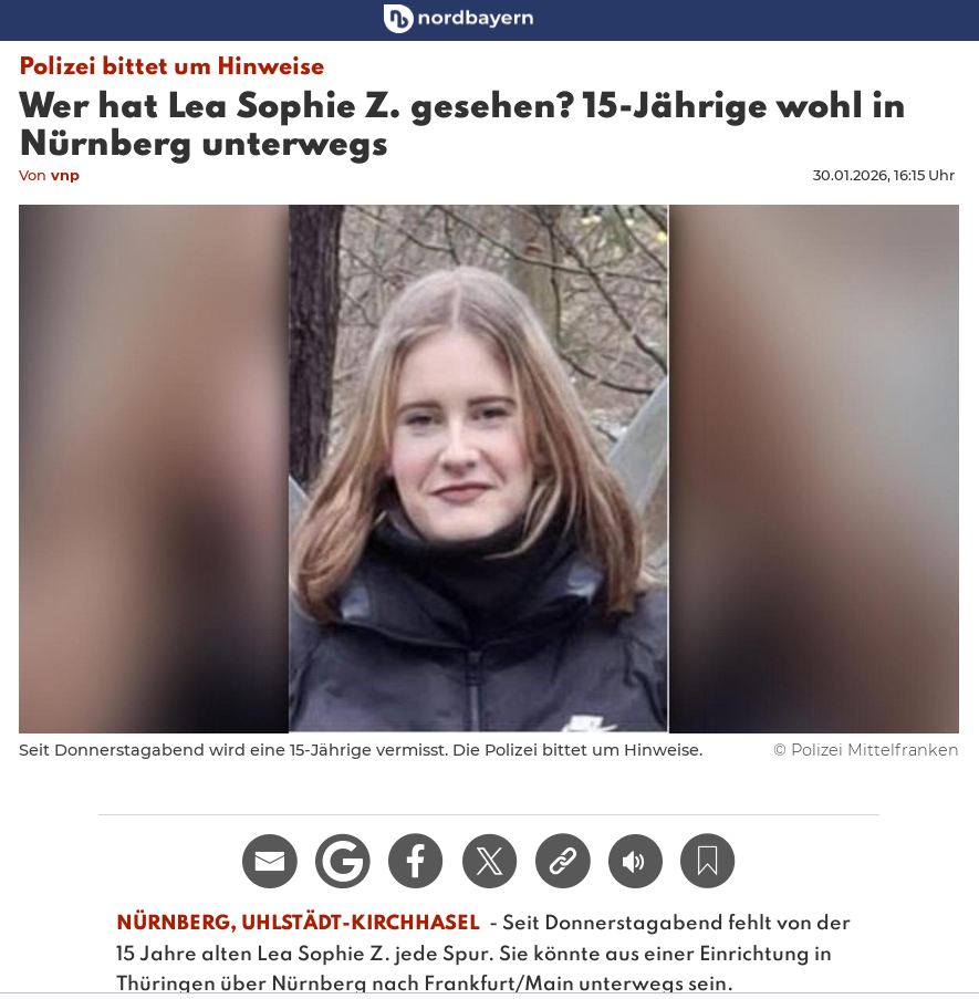 screenshot von nordbayern.de online mit Foto der Vermissten

Polizei bittet um Hinweise
Sophie Z. gesehen? 15-Jährige wohl in Nürnberg unterwegs. 👀

Seit Donnerstagabend fehlt von der 15 Jahre alten Lea Sophie Z. jede Spur. Sie könnte aus einer Einrichtung in Thüringen über Nürnberg nach Frankfurt/Main unterwegs sein.
