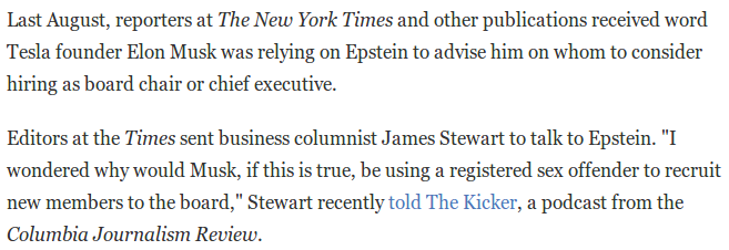 Quote from a 2019 NPR article: "Last August, reporters at The New York Times and other publications received word Tesla founder Elon Musk was relying on Epstein to advise him on whom to consider hiring as board chair or chief executive.

Editors at the Times sent business columnist James Stewart to talk to Epstein. "I wondered why would Musk, if this is true, be using a registered sex offender to recruit new members to the board," Stewart recently told The Kicker, a podcast from the Columbia Journalism Review. "