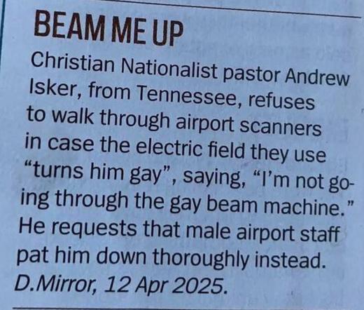 Christian Nationalist pastor Andrew Isker, from Tennessee, refuses to walk through airport scanners in case the electric field they use “turns him gay”, saying, “I’m not going through the gay beam machine.” He requests that male airport staff pat him down thoroughly instead.
Daily Mirror, 12 April 2025
