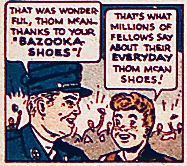 Panel from a golden age advertisement. With crowds of people cheering in the background, a police officer turns to a redheaded boy and says, “That was wonderful, Tom McCann – thanks to your BAZOOKA SHOES!“ The boy replies, “That’s what millions of fellows say about their EVERY day, Tom McCann shoes!”