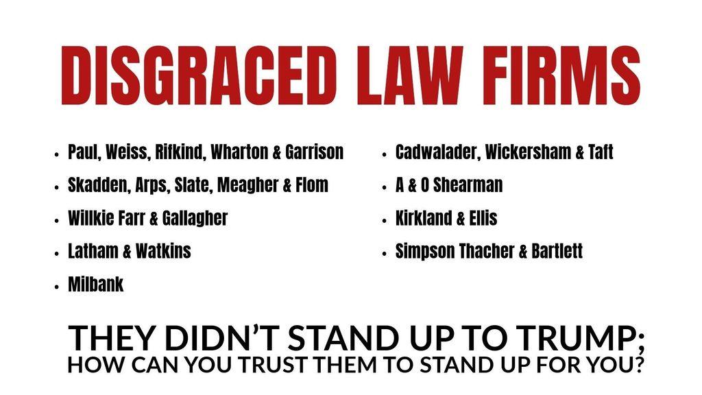DISGRACED LAW FIRMS

Paul, Weiss, Rifkind, Wharton & Garrison
Skadden, Arps, Slate, Meagher & Flom
Willkie Farr & Gallagher
Latham & Watkins
Milbank 

Cadwalader, Wickersham & Taft
A & O Shearman
Kirkland & Ellis
Simpson Thacher & Bartlett

They didn’t stand up to Trump; how can you trust them to stand up for you?