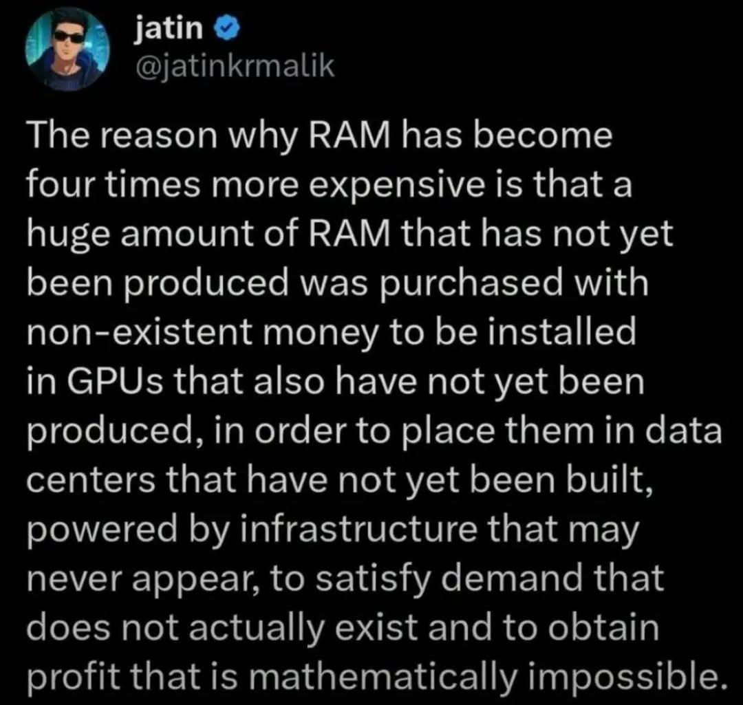 The reason why RAM has become
four times more expensive is that a
huge amount of RAM that has not yet
been produced was purchased with
non-existent money to be installed
in GPUs that also have not yet been
produced, in order to place them in data
centers that have not yet been built,
powered by infrastructure that may
never appear, to satisfy demand that
does not actually exist and to obtain
profit that is mathematically impossible.