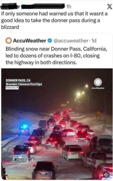 Image of some social media posts.
1st. If only someone had warned us that it wasn’t a good idea to take the Donner Pass during a blizzard.

2nd. Accuweather
Blinding snow near Donner Pass, California led to dozens of crashes on I-80, closing the highway in both directions.

Photo shows massive traffic jam in blizzard conditions.