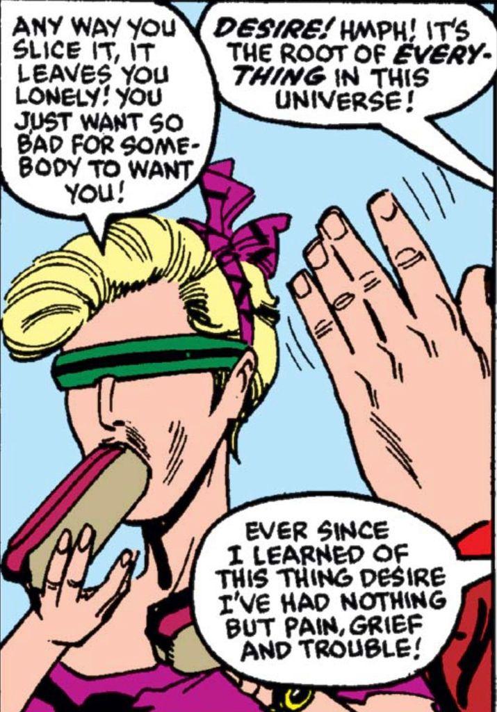 A very 1980s woman holds hot dogs in each hand one of which she’s taking a bite out of. She has a purple ribbon in her hair and green wrapped around sunglasses that look like the visor of Cyclops from the X-Men. She says, “Any way you slice it, it leaves you lonely! You just want so bad for somebody to want you!” To her left, a left hand is held up as if to make her stop talking and the person attached to that hand says, “DESIRE! HMPH! It’s the root of EVERYTHING in this universe! Ever since I learned of this thing desire, I’ve had nothing but pain, grief, and trouble!“