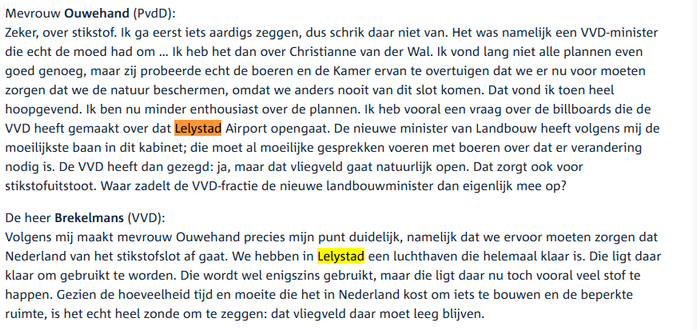 Ouwehand (PvdD):
Zeker, over stikstof. Ik ga eerst iets aardigs zeggen, dus schrik daar niet van. Het was namelijk een VVD-minister die echt de moed had om … Ik heb het dan over Christianne van der Wal. Ik vond lang niet alle plannen even goed genoeg, maar zij probeerde echt de boeren en de Kamer ervan te overtuigen dat we er nu voor moeten zorgen dat we de natuur beschermen, omdat we anders nooit van dit slot komen. Dat vond ik toen heel hoopgevend. Ik ben nu minder enthousiast over de plannen…