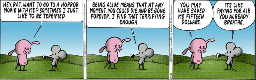 3-panel comic, Pearls Before Swine
1st panel: Pig says to Rat, "Hey, Rat, want to go to a horror movie with me? Sometimes I just like to be terrified."
2nd panel: Rat says to Pig, "Being alive means that at any moment you could die and be gone forever. I find that terrifying enough."
3rd panel: Pig says, "You may have saved me fifteen dollars." Rat says, "It's like paying for air you already breathe."