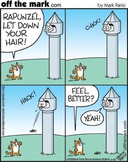 Four-panel comic. Off the Mark, by Mark Parisian. 2002.
Each panel is identical except for the text. Rapunzel’s Tower scenario, but with cats.
Panel 1: A cat on the ground says, “Rapunzel, let down your hair!”
Panel 2: a cat up in the tower, hanging out the window, makes a coughing noise, “CHKK!”
Panel 3: cat in the tower goes HACK! And coughs out a hairball to the ground below.
Panel 4: cat on the ground asks, “Feel better?” Cat in the tower says, “Yeah!”

Commentary: yeah, it’s not very funny…