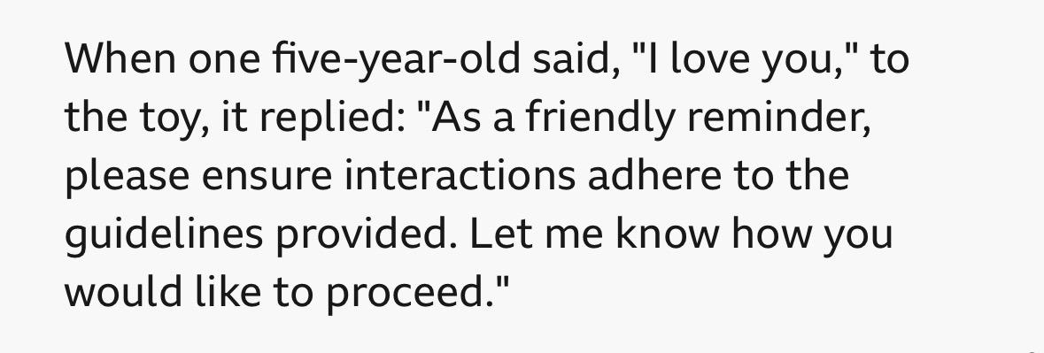 When one five-year-old said, "I love you," to
the toy, it replied: "As a friendly reminder,
please ensure interactions adhere to the
guidelines provided. Let me know how you
would like to proceed."