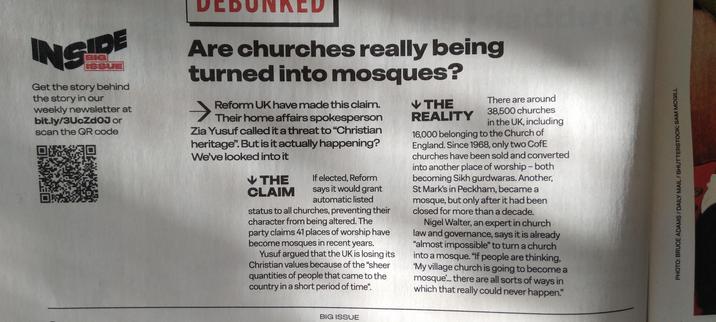 Are Churches being turned into mosques?
Reform UK claim debunked in The Big Issue.
They claim that 41 have become mosques in recent years.
There are 38500 churches in UK, 16000 CofE. Since 1968 only 2 have become sites for other superstitions, both to gurdwaras. 1 in Peckham became a mosque, but only after >10 years closed.
It's "almost impossible" for a church to become a mosque.