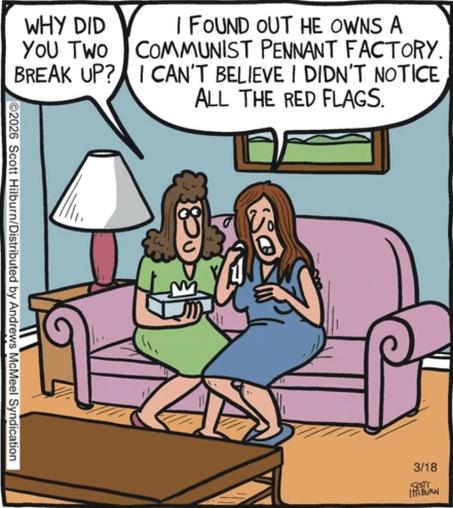 Single-panel comic. Two women are sitting on a sofa. One is holding a box of tissues, consoling the other one, who is crying.
First woman: Why did you two split up?
Second woman: I found out he owns a Communist pennant factory. I can’t believe I didn’t notice all the red flags.