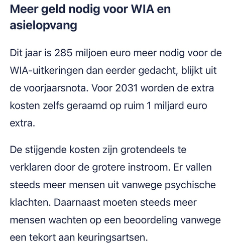 Meer geld nodig voor WIA en asielopvang. Dit jaar is 285 miljoen euro meer nodig voor de WIA-uitkeringen dan eerder gedacht, blijkt uit de voorjaarsnota. Voor 2031 worden de extra kosten zelfs geraamd op ruim 1 miljard euro extra. De stijgende kosten zijn grotendeels te verklaren door de grotere instroom. Er vallen steeds meer mensen uit vanwege psychische klachten. Daarnaast moeten steeds meer mensen wachten op een beoordeling vanwege een tekort aan keuringsartsen.