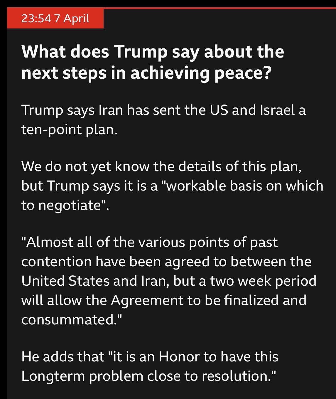 BBC News liveblog post

23:54 7April
What does Trump say about the
next steps in achieving peace?
Trump says Iran has sent the US and Israel a
ten-point plan.
We do not yet know the details of this plan,
but Trump says it is a "workable basis on which
to negotiate".
"Almost all of the various points of past
contention have been agreed to between the
United States and Iran, but a two week period
will allow the Agreement to be finalized and
consummated."
He adds that "it is an Honor to have this
Longterm problem close to resolution "