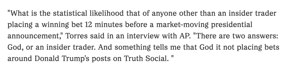 "What is the statistical likelihood that of anyone other than an insider trader
placing a winning bet 12 minutes before a market-moving presidential
announcement, Torres said in an interview with AP. "There are two answers:
God, or an insider trader. And something tells me that God it not placing bets
around Donald Trump's posts on Truth Social. "
