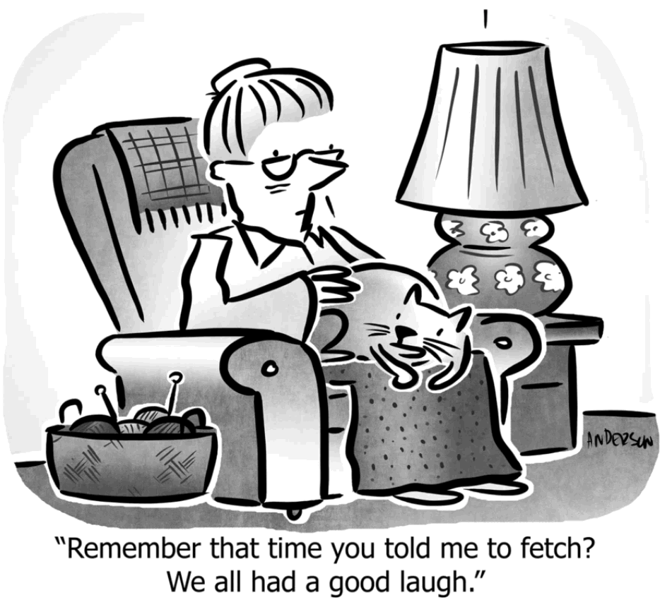 Single-panel comic.
An elderly woman is sitting in an easy chair with a cat on her lap. She appears to be petting the cat. On the floor beside her is a basket with knitting in it. On the other side of the chair is a table with a lamp. The cat is saying, “Remember that time you told me to fetch? We all had a good laugh.”