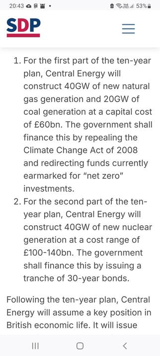 SDP from a paper called "Energy Abundance"
For the first part of the ten-year plan, Central Energy will construct 40GW of new natural gas generation and 20GW of coal generation at a capital cost of £60bn. The government shall finance this by repealing the Climate Change Act of 2008 and redirecting funds currently earmarked for “net zero” investments.

For the second part of the ten-year plan, Central Energy will construct 40GW of new nuclear generation at a cost range of £100-140bn. The governm…