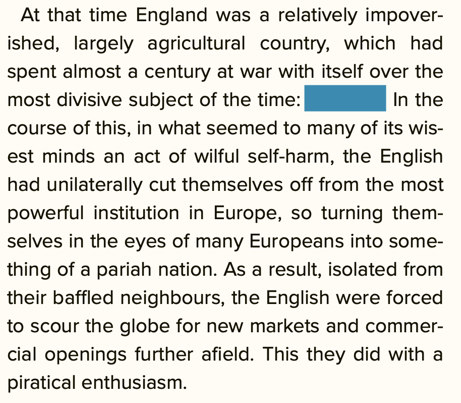 At that time England was a relatively impoverished, largely agricultural country, which had spent almost a century at war with itself over the most divisive subject of the time: [blacked out word]. In the course of this, in what seemed to many of its wisest minds an act of wilful self-harm, the English had unilaterally cut themselves off from the most powerful institution in Europe, so turning themselves in the eyes of many Europeans into something of a pariah nation. As a result, isolated from their baffled neighbours, the English were forced to scour the globe for new markets and commercial openings further afield. This they did with a piratical enthusiasm.