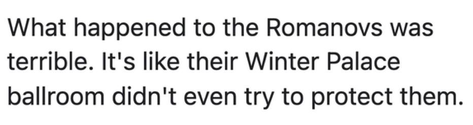 What happened to the Romanovs was terrible. It’s like their Winter Palace ballroom didn’t even try to protect them.