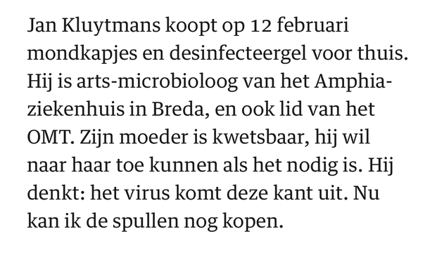 Jan Kluytmans koopt op 12 februari mondkapjes en desinfecteergel voor thuis. Hij is arts-microbioloog van het Amphia-ziekenhuis in Breda, en ook lid van het OMT. Zijn moeder is kwetsbaar, hij wil naar haar toe kunnen als het nodig is. Hij denkt: het virus komt deze kant uit. Nu kan ik de spullen nog kopen.  