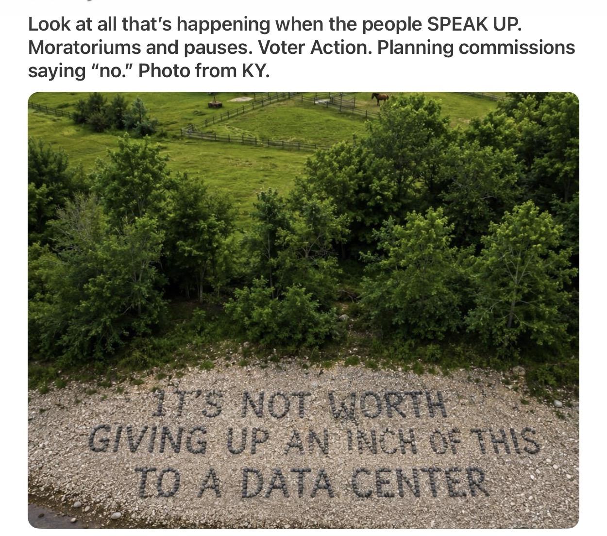 Look at all that's happening when the people SPEAK UP.
Moratoriums and pauses. Voter Action. Planning commissions
saying “no.” Photo from KY.
Photo of lush green Kentucky countryside.  In brown gravel in the foreground is written: “It’s not worth giving up an inch of this for a data center.”