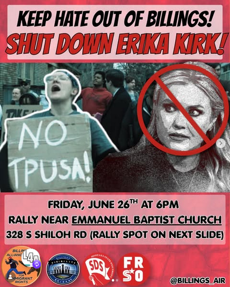'KEEP HATE OUT OF BILLINGS! SHIT DOWN ERIKA KIRK! FRIDAY, JUNE 26TH AT 6PM RALLY NEAR EMMANUEL BAPTIST CHURCH 328 S SHILOH RD (RALLY SPOT ON NEXT SLIDE)"
Pic shows a Erika Kirk with a red circle and a line through it. There is also a picture of a crowd from a previous protest, with a woman in front holding a sign that says "NO TPUSA!"