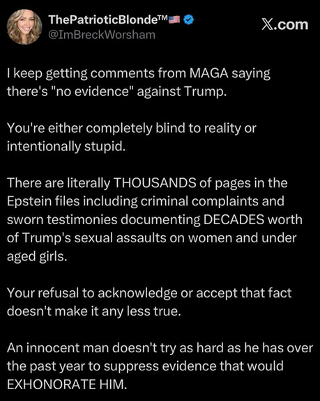 The Patriotic Blonde @ImBreckWorsham reposts from the dead bird site on Ig:
"I keep getting comments from MAGA saying there's 'no evidence' against Trump. You're either completely blind to reality or intentionally stupid. There are literally THOUSANDS of pages in the Epstein files including criminal complaints and sworn testimonies documenting DECADES worth of Trump's sexual assaults on women and under aged girls. Your refusal to acknowledge or accept that fact doesn't make it any less true. An innocent man doesn't try  as hard as he has over the past year to suppress evidence that would EXHONORATE [sic] HIM."