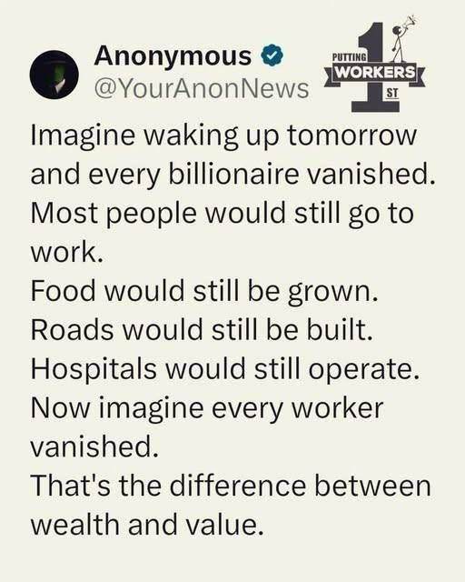  Imagine waking up tomorrow  and every billionaire vanished.  Most people would still go to  work.  Food would still be grown.  Roads would still be built.  Hospitals would still operate.  Now imagine every worker  vanished.  That's the difference between  wealth and value.