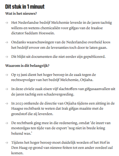 Dit stuk in 1 minuut
Wat is het nieuws?

Het Nederlandse bedrijf Melchemie leverde in de jaren tachtig willens en wetens chemicaliën voor gifgas van de Iraakse dictator Saddam Hoessein. 
Ondanks waarschuwingen van de Nederlandse overheid koos het bedrijf ervoor om de leveranties toch door te laten gaan. 
Dit blijkt uit documenten die niet eerder zijn gepubliceerd. 
Waarom is dit belangrijk?

Op 15 juni dient het hoger beroep in de zaak tegen de rechtsopvolger van het bedrijf Melchemie, Otjiaha.…