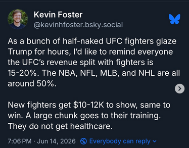 Kevin Foster on Bsky says "As a bunch of half naked UFC fighters glaze Trump for hours, I'd like to remind everyone the UFC's revenue split with fighters is 15 to 20%. The NBA, NFL, MLB and NHL are all around 50%. New fighters get $10-12k to show, same to win. A large chunk goes to their training. They do not get healthcare."