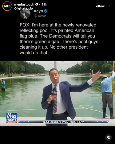Respost fro Acyn "FOX: I'm here at the newly renovated reflecting pool. It's painted American flag blue. The Democrats will tell you there's green algae. There's pool guys cleaning it up. No other president would do that."

Jesse Watters is standing in fron tof the obviously green Reflecting Pool with the Washington Monument in the background. Men are seen in the background with pool equipment trying to clean it up.