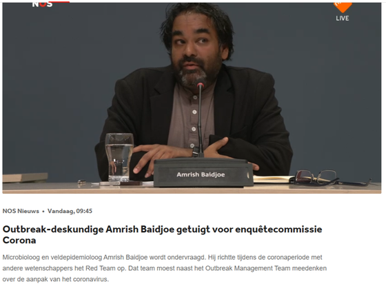 Foto van Amrish Baidjoe met daaronder de tekst:

NOS Nieuws » Vandaag, 09:45
Outbreak-deskundige Amrish Baidjoe getuigt voor enquétecommissie
Corona
Microbioloog en veldepidemioloog Amrish Baidjoe wordt ondervraagd. Hij richtte tijdens de coronaperiode met
andere wetenschappers het Red Team op. Dat team moest naast het Outbreak Management Team meedenken
over de aanpak van het coronavirus.
