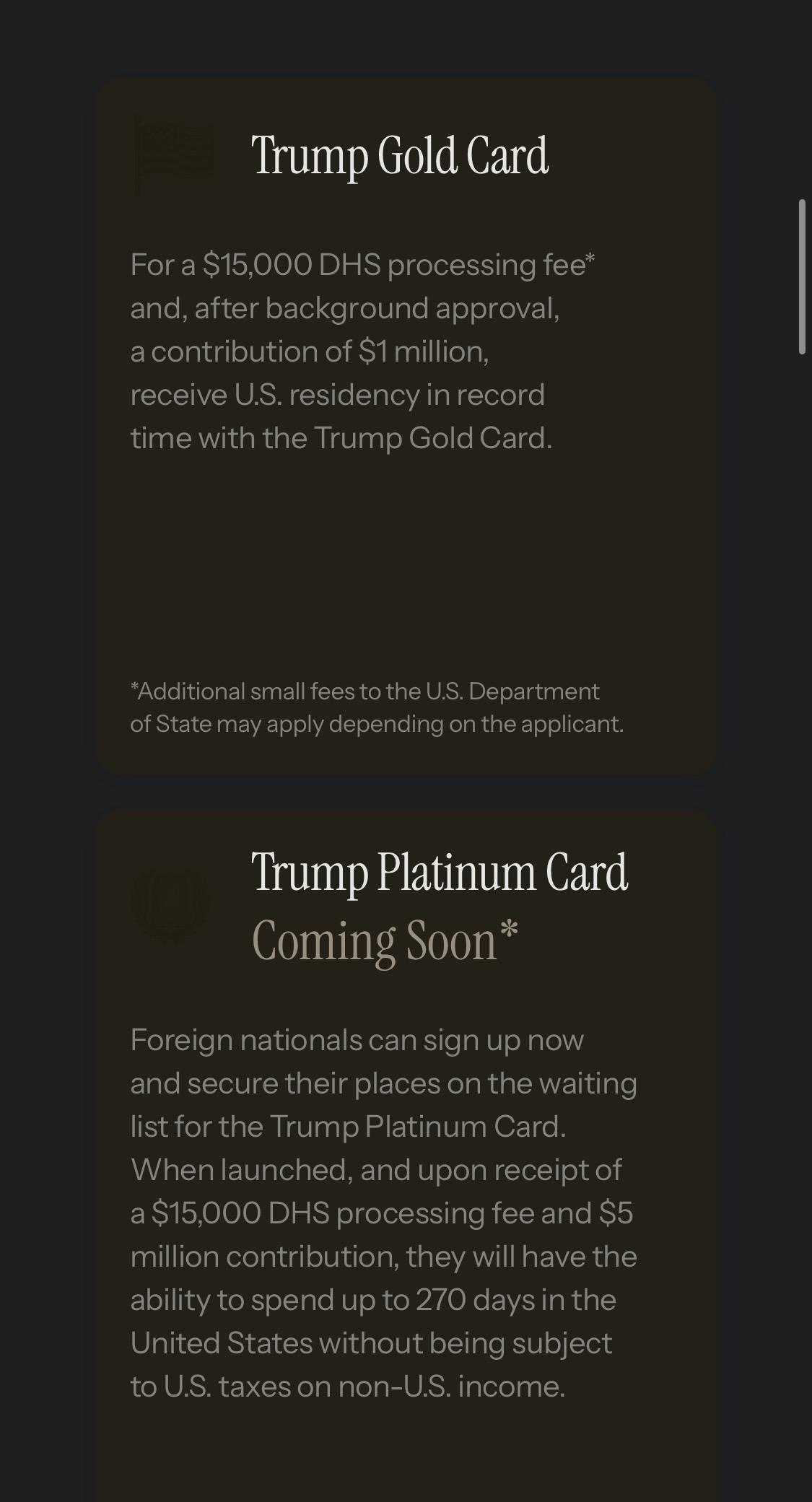 Trump Gold Card
For a $15,000 DHS processing fee* and, after background approval, a contribution of $1 million, receive U.S. residency in record time with the Trump Gold Card.
*Additional small fees to the U.S. Department of State may apply depending on the applicant.
Trump Platinum Card
Coming Soon*
Foreign nationals can sign up now and secure their places on the waiting list for the Trump Platinum Card.
When launched, and upon receipt of a $15,000 DHS processing fee and $5 million contribution, they will have the ability to spend up to 270 days in the United States without being subject to U.S. taxes on non-U.S. income

From:

trumpcard.gov 
(An official US government website)