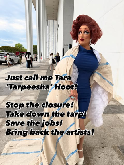 A tall white drag queen with red hair is standing outside the Kennedy Center, wearing a model of Trump's stupid tarp as a cape over a blue dress. Text reads "Just call me Tara 'Tarpeesha' Hoot! Stop the closure! Take down the tarp! Save the jobs! Bring back the artists!"