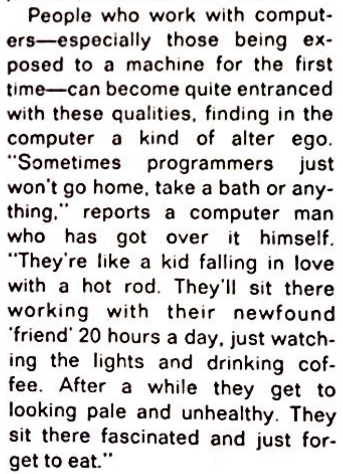 People who work with computers—especially those being exposed to a machine for the first time—can become quite entranced with these qualities, finding in the computer a kind of alter ego. “Sometimes programmers just won't go home, take a bath or anything,” reports a computer man who has got over it himself. “They're like a kid falling in love with a hot rod. They'll sit there working with their newfound 'friend' 20 hours a day, just watching the lights and drinking coffee. After a while they get to looking pale and unhealthy. They sit there fascinated and just forget to eat.”