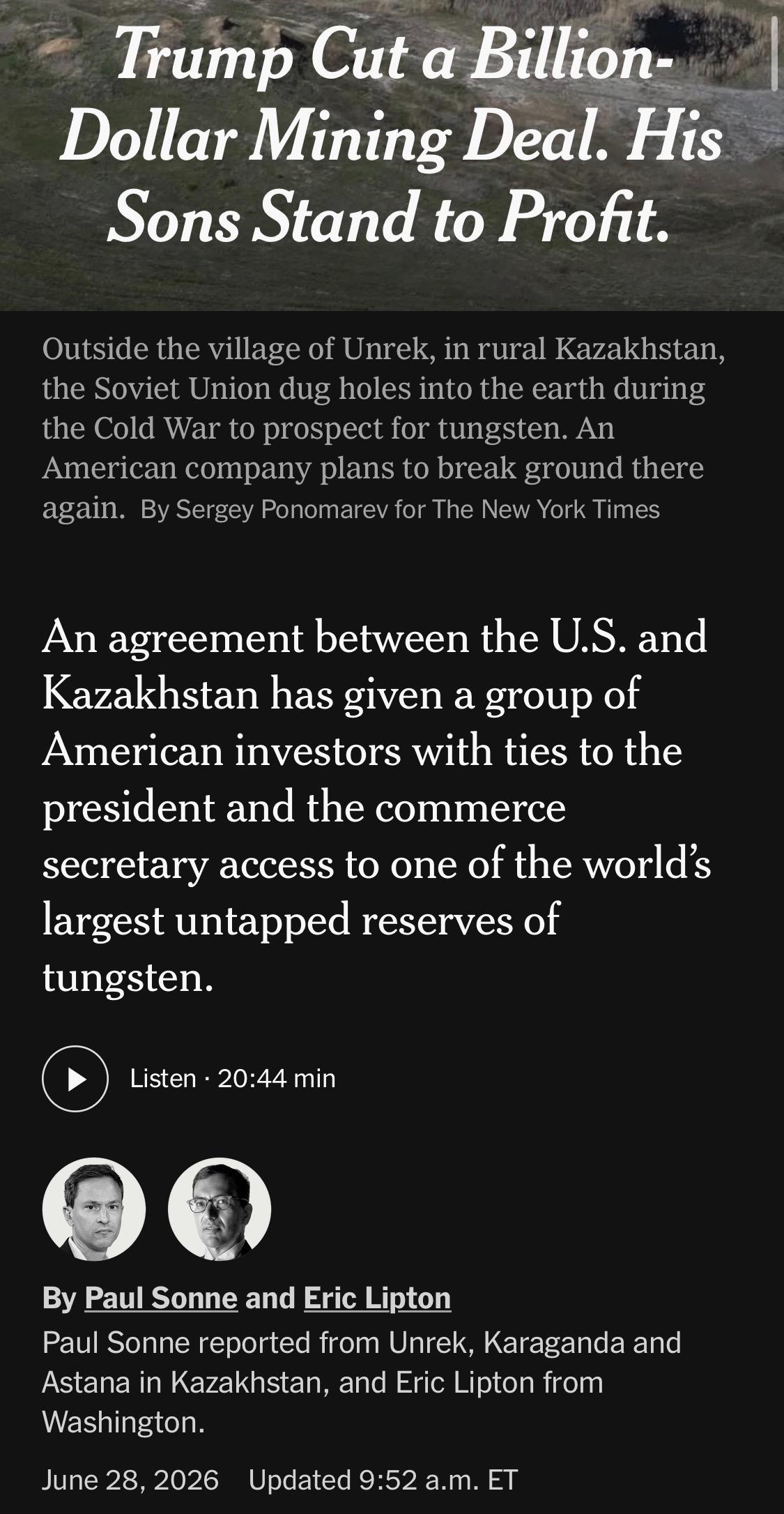 Trump Cut a Billion-Dollar Mining Deal. His Sons Stand to Profit.
Outside the village of Unrek, in rural Kazakhstan, the Soviet Union dug holes into the earth during the Cold War to prospect for tungsten. An American company plans to break ground there again. By Sergey Ponomarev for The New York Times
An agreement between the U.S. and Kazakhstan has given a group of American investors with ties to the president and the commerce secretary access to one of the world's largest untapped reserves of tungsten.
Listen • 20:44 min
By Paul Sonne and Eric Lipton
Paul Sonne reported from Unrek, Karaganda and Astana in Kazakhstan, and Eric Lipton from Washington.
June 28, 2026
Updated 9:52 a.m. ET

https://www.nytimes.com/2026/06/28/world/europe/trump-lutnick-sons-kazakhstan.html

Accessed: 28 June 2026 at 1945 UTC