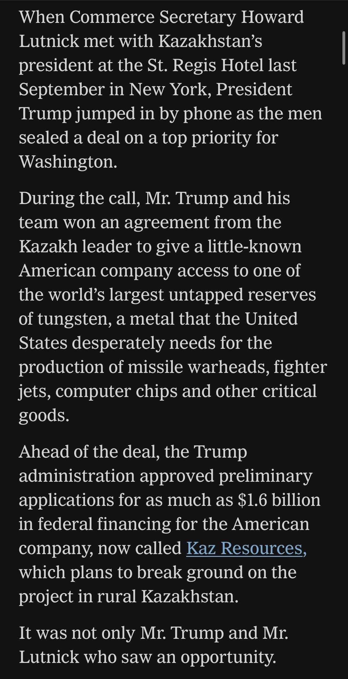 When Commerce Secretary Howard Lutnick met with Kazakhstan's president at the St. Regis Hotel last September in New York, President Trump jumped in by phone as the men sealed a deal on a top priority for Washington.
During the call, Mr. Trump and his team won an agreement from the Kazakh leader to give a little-known American company access to one of the world's largest untapped reserves of tungsten, a metal that the United States desperately needs for the production of missile warheads, fighter jets, computer chips and other critical goods.
Ahead of the deal, the Trump administration approved preliminary applications for as much as $1.6 billion in federal financing for the American company, now called Kaz Resources, which plans to break ground on the project in rural Kazakhstan.
It was not only Mr. Trump and Mr.
Lutnick who saw an opportunity.

https://www.nytimes.com/2026/06/28/world/europe/trump-lutnick-sons-kazakhstan.html

Accessed: 28 June 2026 at 1945 UTC