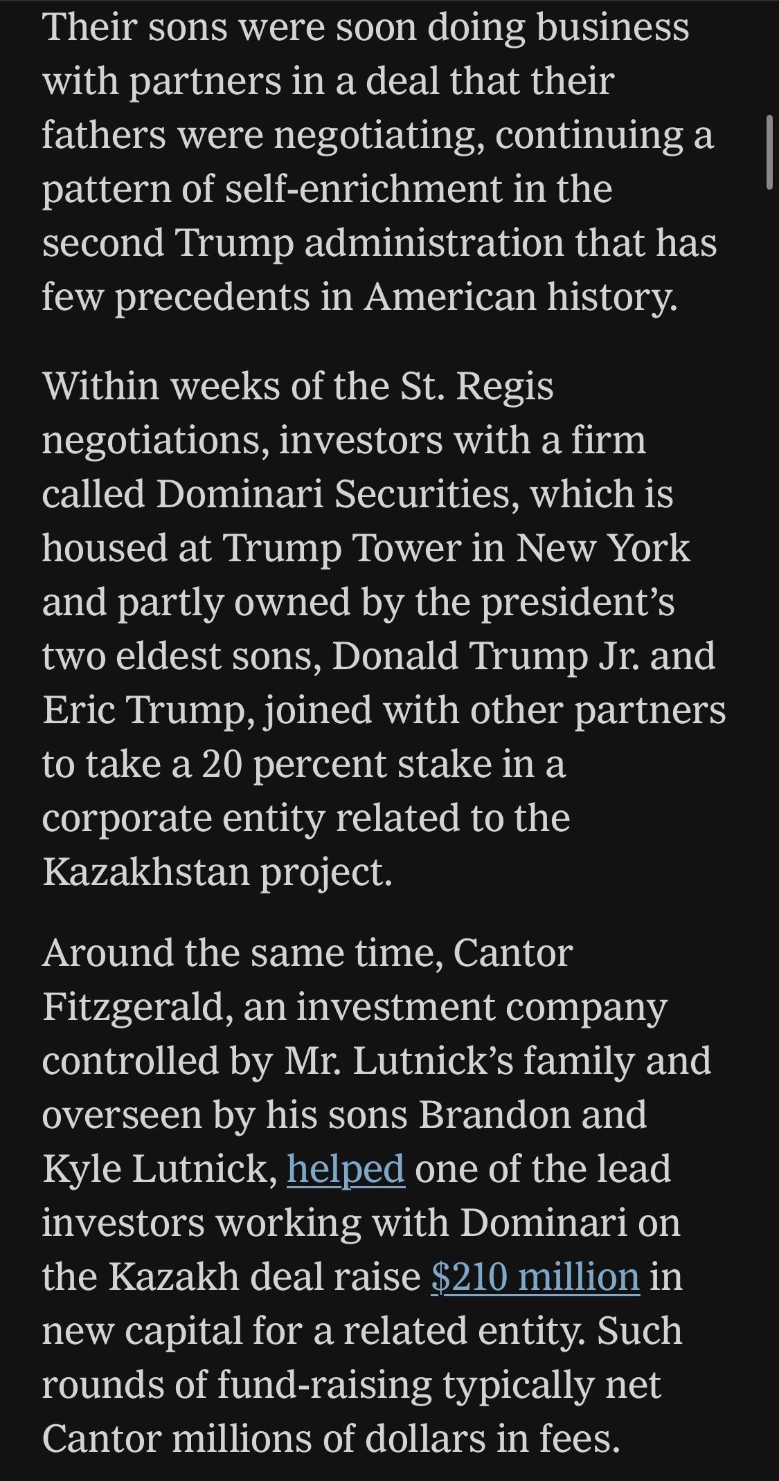 Their sons were soon doing business with partners in a deal that their fathers were negotiating, continuing a pattern of self-enrichment in the second Trump administration that has few precedents in American history.
Within weeks of the St. Regis negotiations, investors with a firm called Dominari Securities, which is housed at Trump Tower in New York and partly owned by the president's two eldest sons, Donald Trump Jr. and Eric Trump, joined with other partners to take a 20 percent stake in a corporate entity related to the Kazakhstan project.
Around the same time, Cantor Fitzgerald, an investment company controlled by Mr. Lutnick's family and overseen by his sons Brandon and Kyle Lutnick, helped one of the lead investors working with Dominari on the Kazakh deal raise $210 million in new capital for a related entity. Such rounds of fund-raising typically net Cantor millions of dollars in fees.


https://www.nytimes.com/2026/06/28/world/europe/trump-lutnick-sons-kazakhstan.html

Accessed: 28 June 2026 at 1945 UTC