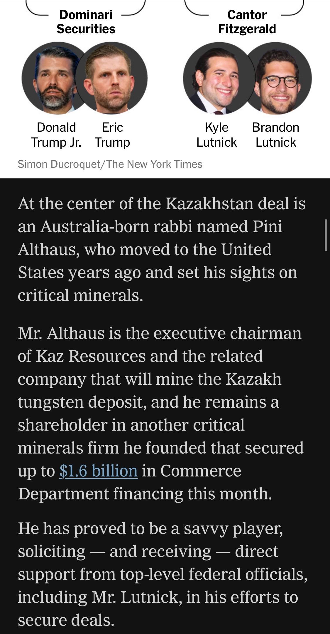 The screenshot shows the end of the graphic showing the current US president and commerce secretary's family ties to the mining deal in Kazakstan, from which they seek to profit.

Graphic credit:
Simon Ducroquet/The New York Times

Text:

"At the center of the Kazakhstan deal is an Australia-born rabbi named Pini Althaus, who moved to the United States years ago and set his sights on critical minerals.
Mr. Althaus is the executive chairman of Kaz Resources and the related company that will mine the Kazakh tungsten deposit, and he remains a shareholder in another critical minerals firm he founded that secured up to $1.6 billion in Commerce Department financing this month.
He has proved to be a savvy player, soliciting - and receiving - direct support from top-level federal officials, including Mr. Lutnick, in his efforts to secure deals."


https://www.nytimes.com/2026/06/28/world/europe/trump-lutnick-sons-kazakhstan.html

Accessed: 28 June 2026 at 1945 UTC