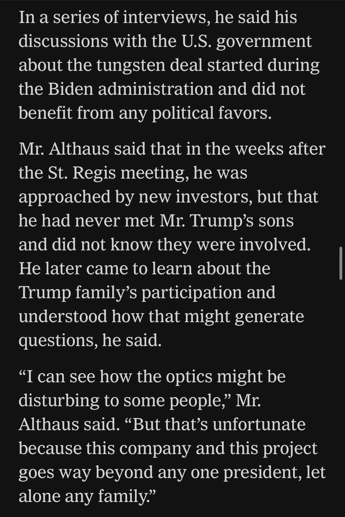In a series of interviews, he said his discussions with the U.S. government about the tungsten deal started during the Biden administration and did not benefit from any political favors.
Mr. Althaus said that in the weeks after the St. Regis meeting, he was approached by new investors, but that he had never met Mr. Trump's sons and did not know they were involved.
He later came to learn about the Trump family's participation and understood how that might generate questions, he said.
"I can see how the optics might be disturbing to some people," Mr.
Althaus said. "But that's unfortunate because this company and this project goes way beyond any one president, let alone any family."


https://www.nytimes.com/2026/06/28/world/europe/trump-lutnick-sons-kazakhstan.html

Accessed: 28 June 2026 at 1945 UTC