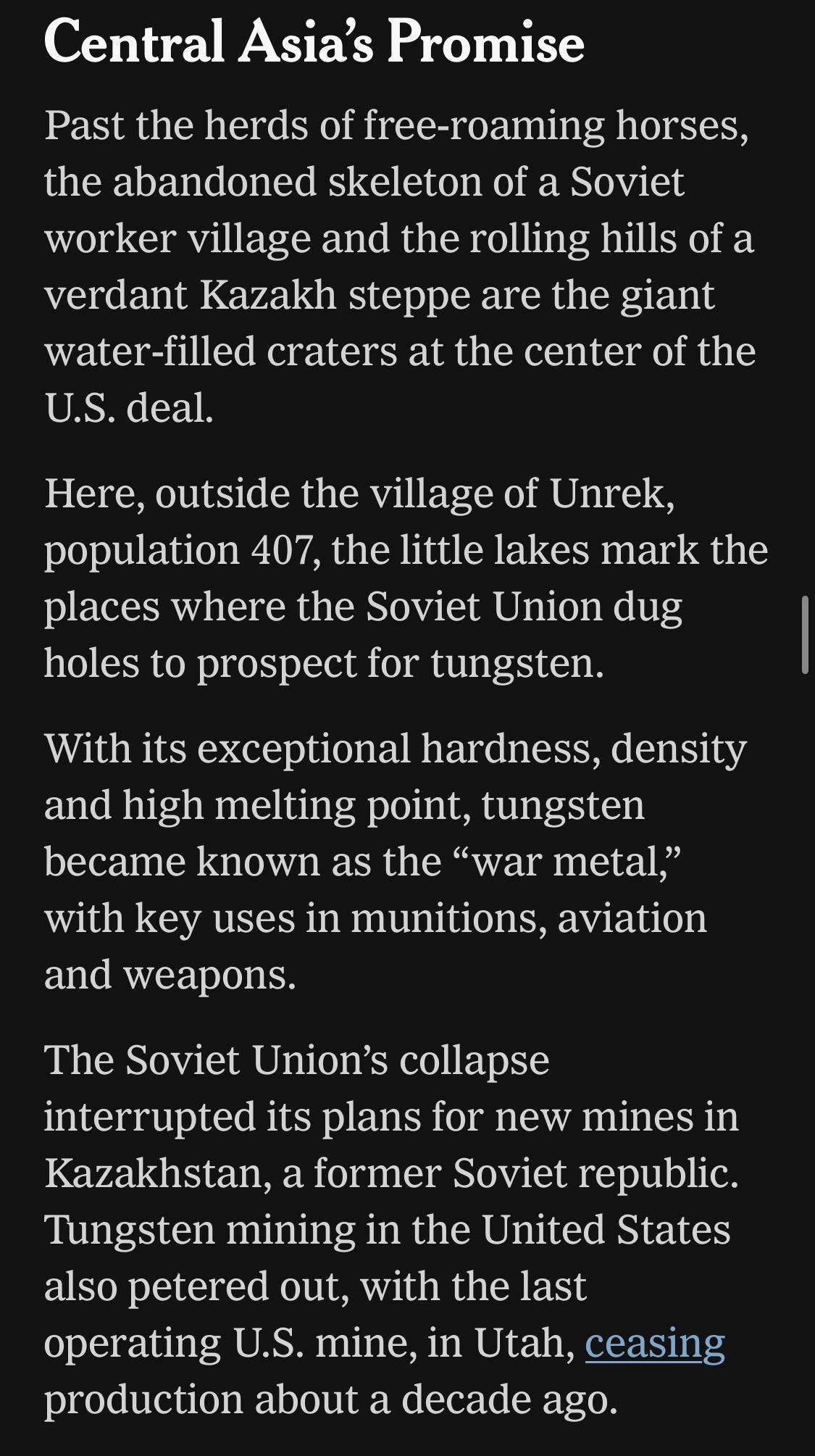 Central Asia's Promise

Past the herds of free-roaming horses, the abandoned skeleton of a Soviet worker village and the rolling hills of a verdant Kazakh steppe are the giant water-filled craters at the center of the U.S. deal.

Here, outside the village of Unrek, population 407, the little lakes mark the places where the Soviet Union dug holes to prospect for tungsten.

With its exceptional hardness, density and high melting point, tungsten became known as the "war metal," with key uses in munitions, aviation and weapons.

The Soviet Union's collapse
interrupted its plans for new mines in Kazakhstan, a former Soviet republic.
Tungsten mining in the United States also petered out, with the last operating U.S. mine, in Utah, ceasing production about a decade ago.

https://www.nytimes.com/2026/06/28/world/europe/trump-lutnick-sons-kazakhstan.html

Accessed: 28 June 2026 at 1945 UTC