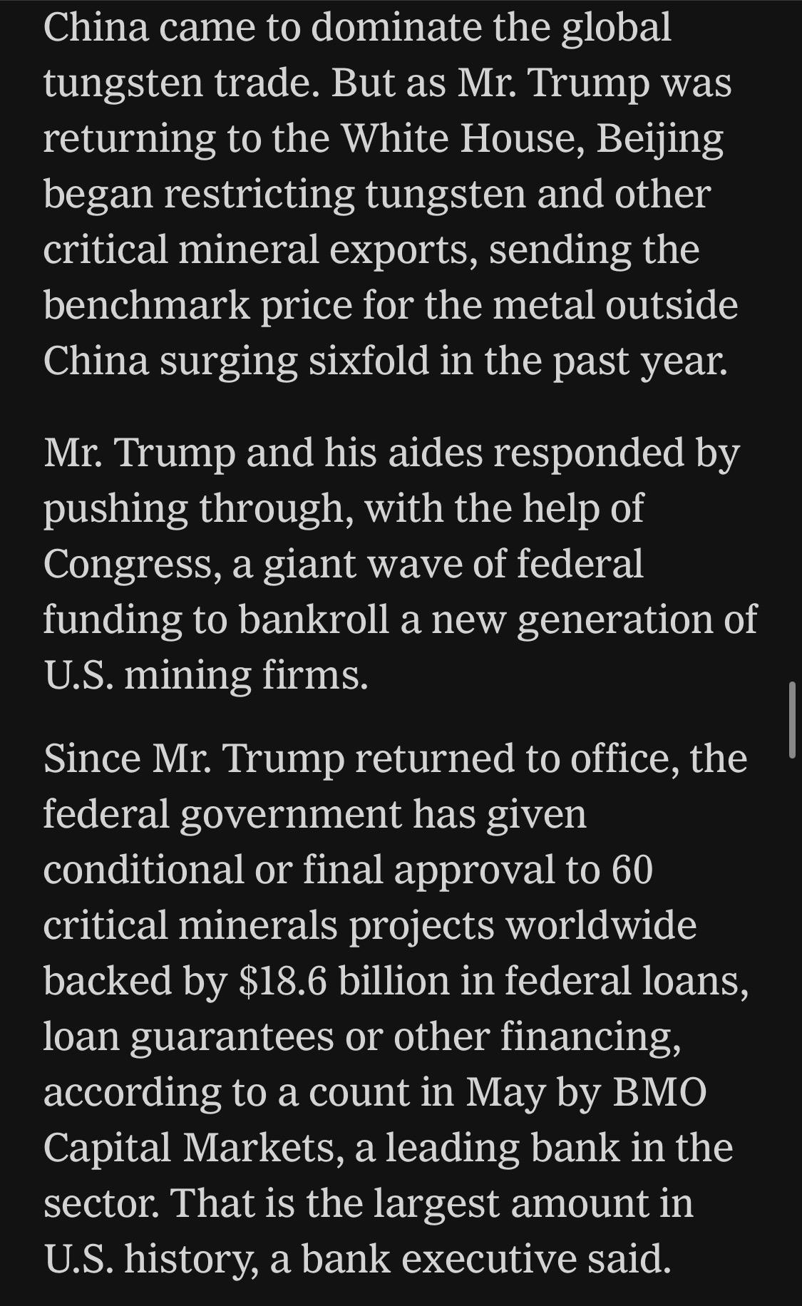 China came to dominate the global tungsten trade. But as Mr. Trump was returning to the White House, Beijing began restricting tungsten and other critical mineral exports, sending the benchmark price for the metal outside China surging sixfold in the past year.
Mr. Trump and his aides responded by pushing through, with the help of Congress, a giant wave of federal funding to bankroll a new generation of U.S. mining firms.
Since Mr. Trump returned to office, the federal government has given conditional or final approval to 60 critical minerals projects worldwide backed by $18.6 billion in federal loans, loan guarantees or other financing, according to a count in May by BMO Capital Markets, a leading bank in the sector. That is the largest amount in U.S. history, a bank executive said.

https://www.nytimes.com/2026/06/28/world/europe/trump-lutnick-sons-kazakhstan.html

Accessed: 28 June 2026 at 1945 UTC