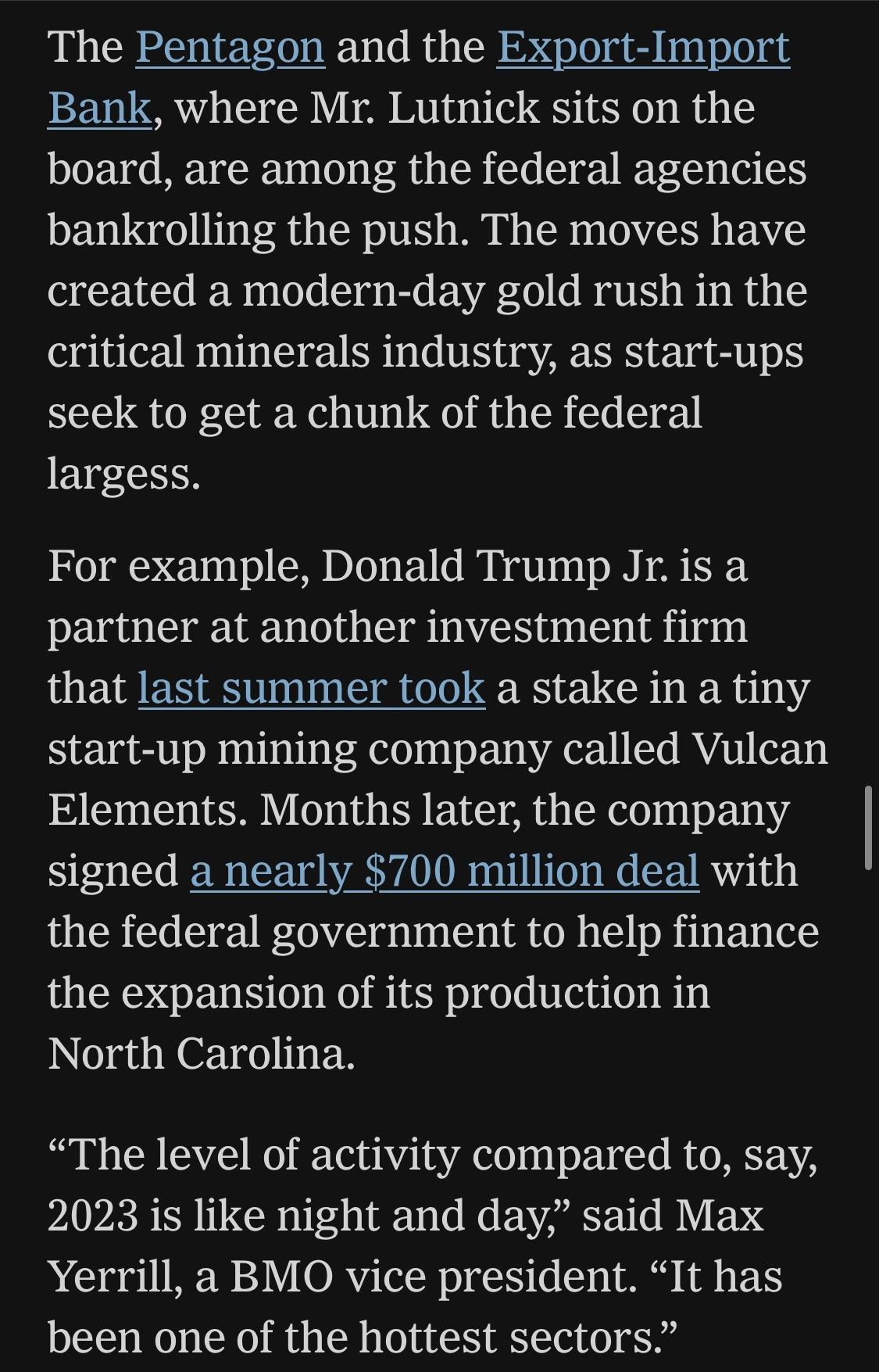 The Pentagon and the Export-Import Bank, where Mr. Lutnick sits on the board, are among the federal agencies bankrolling the push. The moves have created a modern-day gold rush in the critical minerals industry, as start-ups seek to get a chunk of the federal largess.
For example, Donald Trump Jr. is a partner at another investment firm that last summer took a stake in a tiny start-up mining company called Vulcan Elements. Months later, the company signed a nearly $700 million deal with the federal government to help finance the expansion of its production in North Carolina.
"The level of activity compared to, say, 2023 is like night and day" said Max Yerrill, a BMO vice president. "It has been one of the hottest sectors."

https://www.nytimes.com/2026/06/28/world/europe/trump-lutnick-sons-kazakhstan.html

Accessed: 28 June 2026 at 1945 UTC