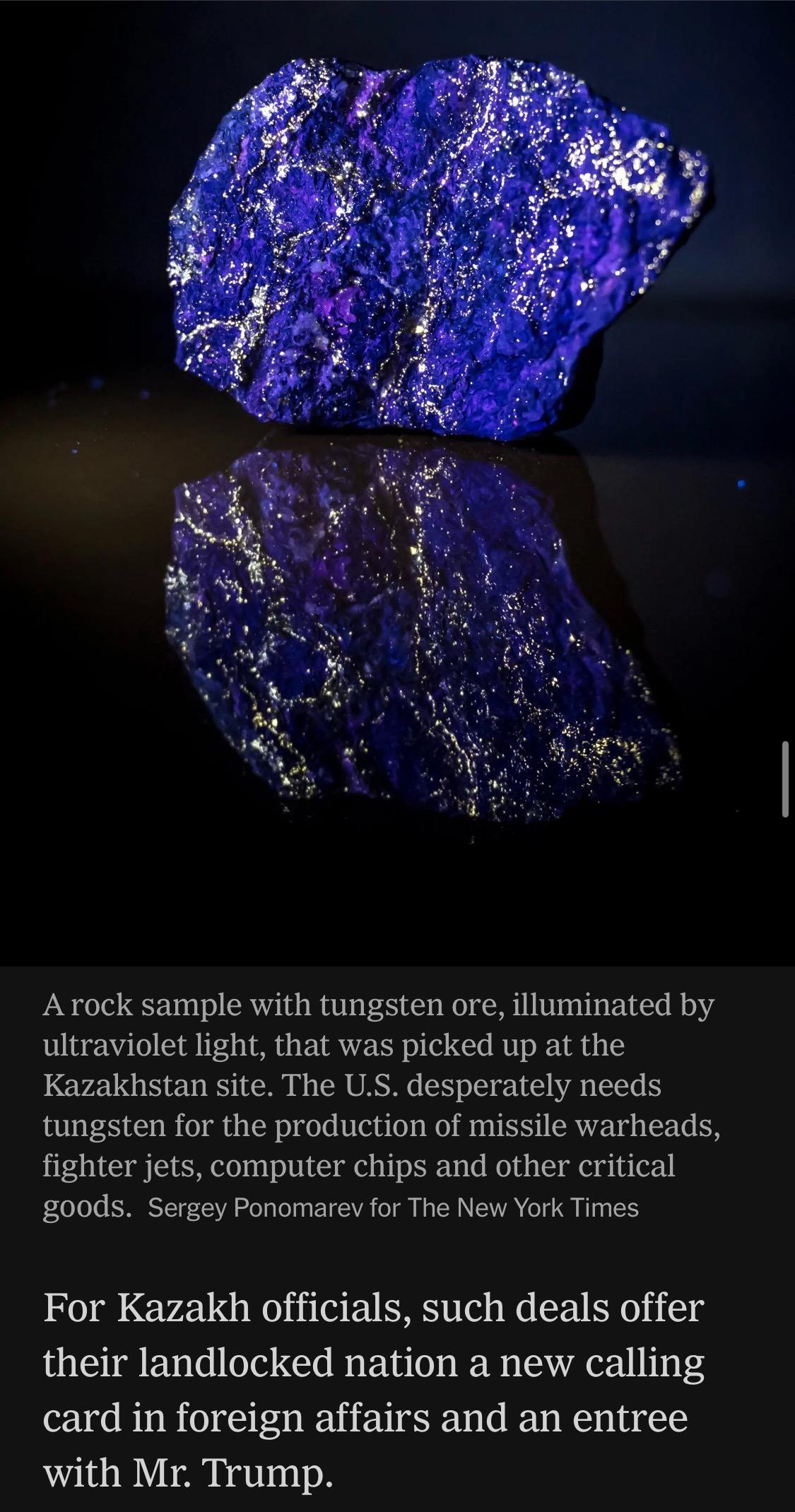 Image: A rock sample with tungsten ore, illuminated by ultraviolet light, that was picked up at the Kazakhstan site. The U.S. desperately needs tungsten for the production of missile warheads, fighter jets, computer chips and other critical goods. Sergey Ponomarev for The New York Times

For Kazakh officials, such deals offer their landlocked nation a new calling card in foreign affairs and an entree with Mr. Trump.

https://www.nytimes.com/2026/06/28/world/europe/trump-lutnick-sons-kazakhstan.html

Accessed: 28 June 2026 at 1945 UTC