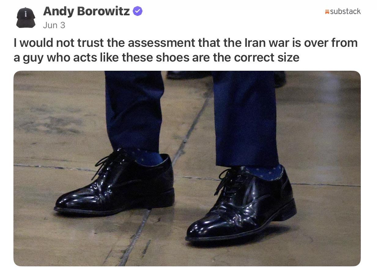 Andy Borowitz @ substack
I would not trust the assessment that the Iran war is over from
a guy who acts like these shoes are the correct size 
Photo of Marco Rubio’s lower legs and feet in the oversized shoes Trump gave him.