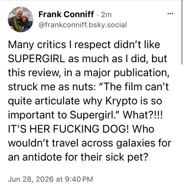 Frank Conniff, "TV's Frank" of MST3K fame, says "Many critics I respect didn't like SUPERGIRL as much as I did, but this review, in a major publication, stuck me as nuts: 'The film can't quite articulate why Krypto is so important to Supergirl.' What?!!! IT'S HER FUCKING DOG! Who wouldn't travel across galaxies for an antidote for their sick pet?"
