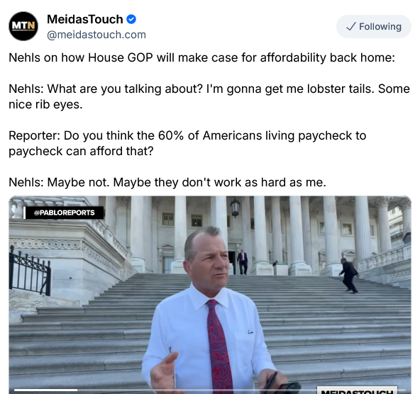 Meidas Touch on Bsky shows a video of Rep Troy Nehls, AWOL MAGA Congress critter from TX-22. He's fugly white guy in a tie just like you'd expect.

"Nehls on how House GOP will make case for affordability back home:
Nehls: What are you talking about? I'm gonna get me lobster tails. Some nice rib eyes.
Reporter Do you think the 60% of Americans living paycheck to paycheck can afford that?
Nehls: Maybe not. Maybe they don't work as hard as me."