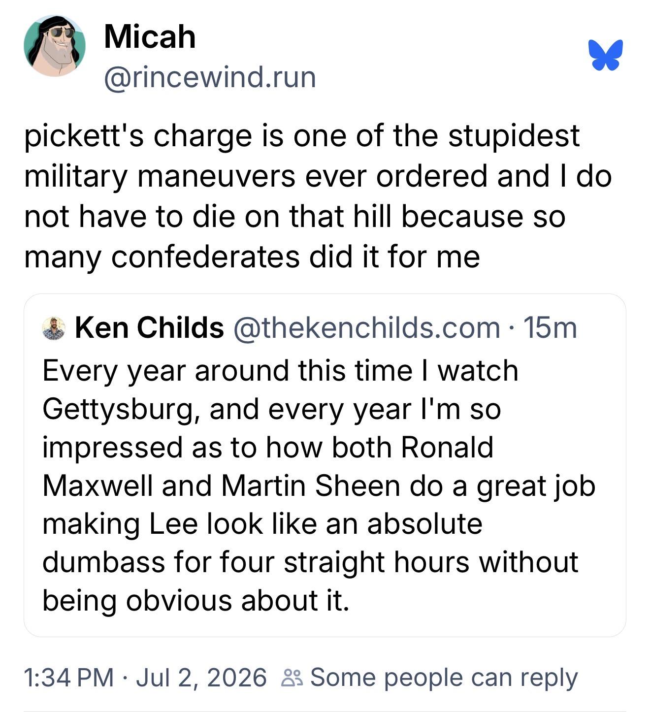 Micah, @rincewind.run:
pickett's charge is one of the stupidest military maneuvers ever ordered and I do not have to die on that hill because so many confederates did it for me

Ken Childs, @thekenchilds.com:
Every year around this time I watch Gettysburg, and every year I'm so impressed as to how both Ronald Maxwell and Martin Sheen do a great job making Lee look like an absolute dumbass for four straight hours without being obvious about it.