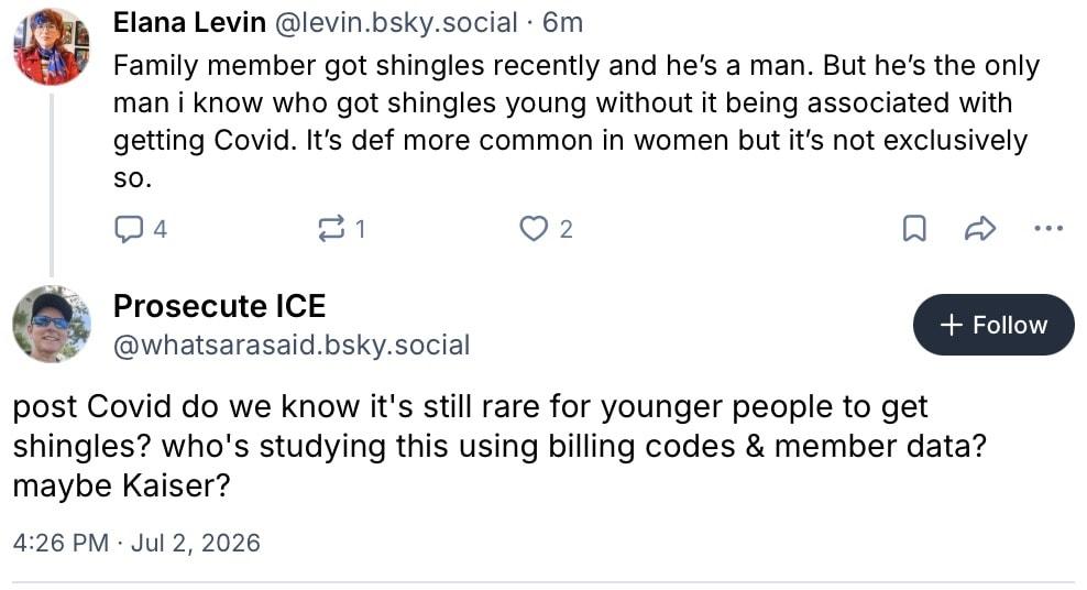 Elana Levin, @levin.bsky.social:
Family member got shingles recently and he's a man. But he's the only man i know who got shingles young without it being associated with getting Covid. It's def more common in women but it's not exclusively so.

Prosecute ICE, @whatsarasaid.bsky.social:
post Covid do we know it's still rare for younger people to get shingles? who's studying this using billing codes & member data?
maybe Kaiser?