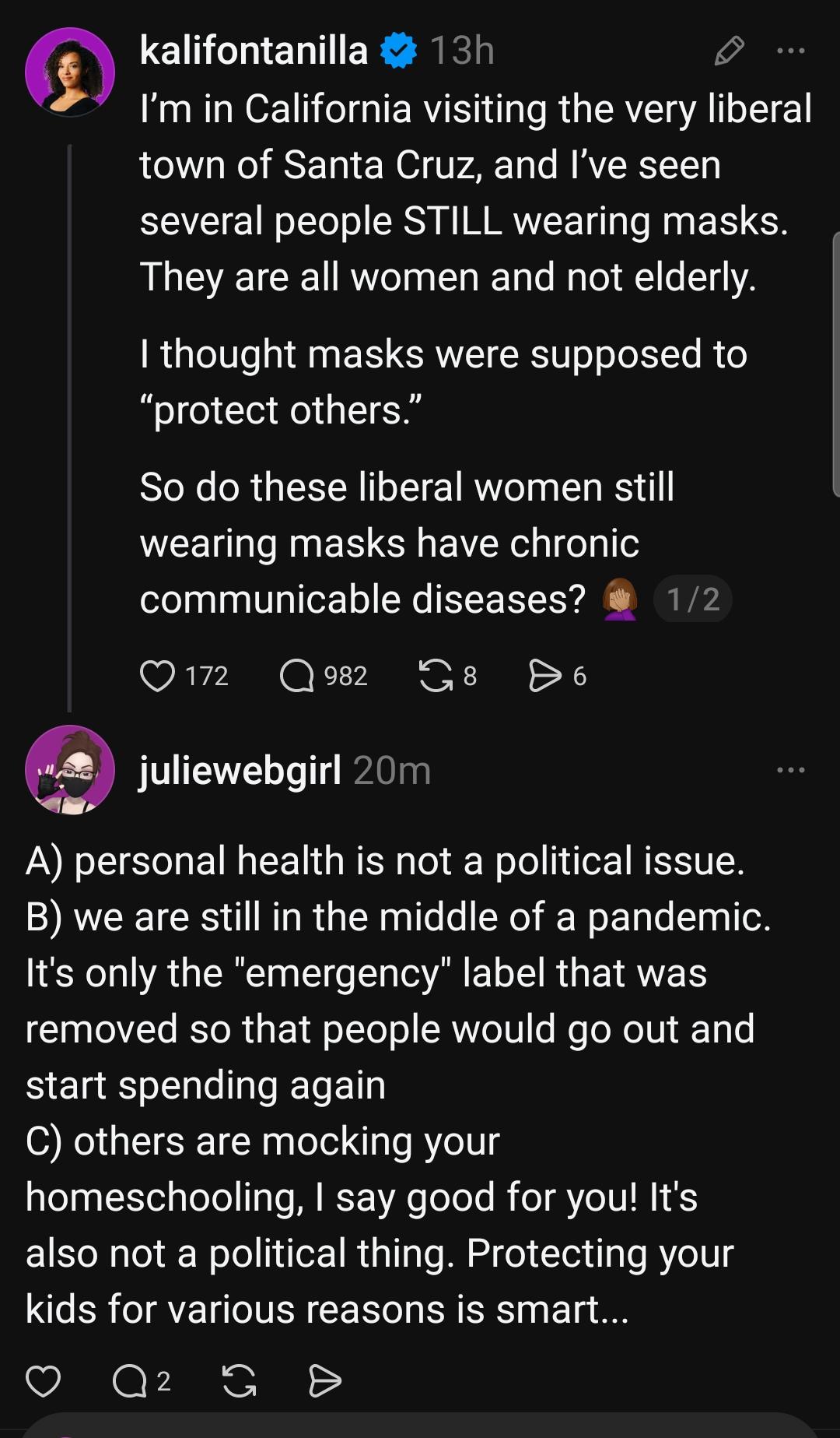 kalifontanilla 13h
I'm in California visiting the very liberal town of Santa Cruz, and I've seen several people STILL wearing masks They are all women and not elderly. thought masks were supposed to 'protect others." So do these liberal women still wearing masks have chronic
communicable diseases?

juliewebgirl 20m
A) personal health is not a political issue
B) we are still in the middle of a pandemic. It's only the "emergency" label that was
removed so that people would go out and start spending again
C) others are mocking your
homeschooling, I say good for you! lt's also not a political thing. Protecting your
kids for various reasons is smart..